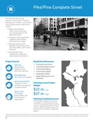 54
Project Scores
The Pike/Pine Multimodal
Corridor continues the “Pike/Pine
Renaissance,” a rebirth of one of the
city’s primary historic and cultural
centers:
•	 Adds protected bike
lanes, transit amenities,
and improvements to the
pedestrian realm
•	 Improves transit speed and
reliability, and increases
efficiency for all modes
•	 Provides access to the
Westlake Transit Hub, Third
Ave Transit Mall, and First Hill
Streetcar
•	 Incorporates major
maintenance needs and
streetscape improvements
Pike/Pine Complete Street
Qualitative Measures
	Existing Commitment	
	Leveraging Opportunities	
	Funding Availability	
	Community Support	
	Geographic Equity
	Major Maintenance Cost
	Avoidance
Planning-Level Project
Budget
$22 m Low
$27 m High
Potential Funding Sources
The Pike/Pine project is a strong
candidate for new funding sources
such as coordinated street furniture
revenue. New funding sources and
grants will be needed to realize the
project.
22/25
22/25
22/30
18/20
Safe City
Reduces both
pedestrian and
vehicular collisions
Affordable City
Spurs economic growth
Interconnected City
Preserves critical
corridors and supports
complete streets
Vibrant City
Encourages
equity, health, and
environmental
stewardship
N
The planning, design and construction schedule for this project will be driven by many factors including funding availability, coordination with other construction projects, and urgent
safety and maintenance needs. Costs may vary from the low to high end of the range depending on project complexity, cost of materials, extent of improvements and other factors.
 