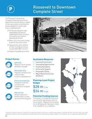 56
14/20
22/25
25/30
23/25
Safe City
Reduces risk for people
who bike and walk
Affordable City
Improves infrastructure
and promotes
economic development
Interconnected City
Preserves essential
corridors and
implements complete
streets
Vibrant City
Serves equity and
health needs, as well
as environmental goals
Project Scores
The Roosevelt to Downtown
Complete Street will provide bus
rapid transit service along a couplet
of one-way streets connecting the
University District, South Lake
Union, and Downtown:
•	 Introduces frequent, high-
capacity bus services to
established transit corridors
serving the city’s fastest-
growing job centers
•	 Offers zero-emissions trolley
buses for the entire route
•	 Expands the city’s network
of rider-friendly and easily
recognizable BRT services
•	 Adds protected bicycle lanes
Roosevelt to Downtown
Complete Street
Qualitative Measures
	Existing Commitment	
	Leveraging Opportunities	
	Funding Availability	
	Community Support	
n	Geographic Equity
n	Major Maintenance Cost
	Avoidance
Planning-Level Project
Budget
$28 m Low
$34 m High
Potential Funding Sources
This project is funded through local
sources and may compete well for
future grants. Replacement funding
for the Bridging the Gap levy is likely
to be needed for its completion.
P
The planning, design and construction schedule for this project will be driven by many factors including funding availability, coordination with other construction projects, and urgent
safety and maintenance needs. Costs may vary from the low to high end of the range depending on project complexity, cost of materials, extent of improvements and other factors.
 