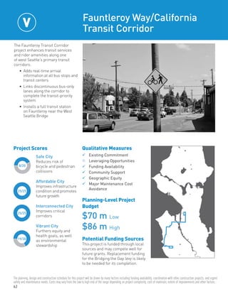 62
25/25
25/25
8/20
19/30
Safe City
Reduces risk of
bicycle and pedestrian
collisions
Affordable City
Improves infrastructure
condition and promotes
future growth
Interconnected City
Improves critical
corridors
Vibrant City
Furthers equity and
health goals, as well
as environmental
stewardship
Project Scores
The Fauntleroy Transit Corridor
project enhances transit services
and rider amenities along one
of west Seattle’s primary transit
corridors:
•	 Adds real-time arrival
information at all bus stops and
transit centers
•	 Links discontinuous bus-only
lanes along the corridor to
complete the transit-priority
system
•	 Installs a full transit station
on Fauntleroy near the West
Seattle Bridge
Fauntleroy Way/California
Transit Corridor
Qualitative Measures
	Existing Commitment	
n	Leveraging Opportunities	
	Funding Availability	
	Community Support	
	Geographic Equity
	Major Maintenance Cost
	Avoidance
Planning-Level Project
Budget
$70 m Low
$86 m High
Potential Funding Sources
This project is funded through local
sources and may compete well for
future grants. Replacement funding
for the Bridging the Gap levy is likely
to be needed for its completion.
V
The planning, design and construction schedule for this project will be driven by many factors including funding availability, coordination with other construction projects, and urgent
safety and maintenance needs. Costs may vary from the low to high end of the range depending on project complexity, cost of materials, extent of improvements and other factors.
 