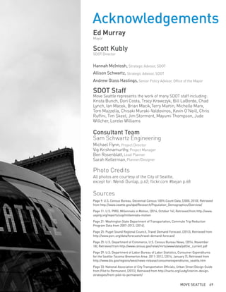 Acknowledgements
Ed Murray
Mayor
Scott Kubly
SDOT Director
Hannah McIntosh,
Allison Schwartz,
Andrew Glass Hastings,
SDOT Staff
Move Seattle represents the work of many SDOT staff including:
Krista Bunch, Dori Costa, Tracy Krawczyk, Bill LaBorde, Chad
Lynch, Ian Macek, Brian Macik,Terry Martin, Michelle Marx,
Tom Mazzella, Chisaki Muraki-Valdovinos, Kevin O’Neill, Chris
Ruffini, Tim Skeel, Jim Storment, Mayumi Thompson, Jude
Willcher, Lorelei Williams
Consultant Team
Sam Schwartz Engineering
Michael Flynn,
Vig Krishnamurthy,
Ben Rosenblatt,
Sarah Kellerman,
Photo Credits
All photos are courtesy of the City of Seattle,
except for: Wendi Dunlap, p.62; flickr.com #bejan p.68
Sources
Page 9: U.S. Census Bureau, Decennial Census 100% Count Data, (2000, 2010), Retrieved
from http://www.seattle.gov/dpd/Research/Population_Demographics/Overview/
Page 11: U.S. PIRG, Millennials in Motion, (2014, October 14), Retrieved from http://www.
uspirg.org/reports/usp/millennials-motion
Page 21: Washington State Department of Transportation, Commute Trip Reduction
Program Data from 2007-2013, (2014).
Page 25: Puget Sound Regional Council, Travel Demand Forecast, (2013), Retrieved from
http://www.psrc.org/data/forecasts/travel-demand-forecast/
Page 25: U.S. Department of Commerce, U.S. Census Bureau News, (2014, November
18), Retrieved from http://www.census.gov/retail/mrts/www/data/pdf/ec_current.pdf
Page 29: U.S. Department of Labor Bureau of Labor Statistics, Consumer Expenditures
for the Seattle-Tacoma-Bremerton Area: 2011-2012, (2014, January 7), Retrieved from
http://www.bls.gov/regions/west/news-release/consumerexpenditures_seattle.htm
Page 33: National Association of City Transportation Officials, Urban Street Design Guide
from Pilot to Permanent, (2013), Retrieved from http://nacto.org/usdg/interim-design-
strategies/from-pilot-to-permanent/
Planner/Designer
Lead Planner
Project Director
Strategic Advisor, SDOT
Strategic Advisor, SDOT
Senior Policy Advisor, Office of the Mayor
Project Manager
MOVE SEATTLE 69
 