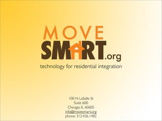 technology for residential integration




              100 N LaSalle St
                 Suite 600
             Chicago, IL 60605
           info@movesmart.org
           phone: 312.436.1482
 