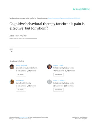 See	discussions,	stats,	and	author	profiles	for	this	publication	at:	https://www.researchgate.net/publication/303552484
Cognitive	behavioral	therapy	for	chronic	pain	is
effective,	but	for	whom?
Article		in		Pain	·	May	2016
Impact	Factor:	5.21	·	DOI:	10.1097/j.pain.0000000000000626
READS
136
10	authors,	including:
Joan	E	Broderick
University	of	Southern	California
91	PUBLICATIONS			4,114	CITATIONS			
SEE	PROFILE
Francis	J	Keefe
Duke	University	Medical	Center
442	PUBLICATIONS			23,062	CITATIONS			
SEE	PROFILE
Alan	T	Kaell
Stony	Brook	University
55	PUBLICATIONS			1,777	CITATIONS			
SEE	PROFILE
David	S	Caldwell
Duke	University	Medical	Center
28	PUBLICATIONS			2,142	CITATIONS			
SEE	PROFILE
All	in-text	references	underlined	in	blue	are	linked	to	publications	on	ResearchGate,
letting	you	access	and	read	them	immediately.
Available	from:	Joan	E	Broderick
Retrieved	on:	11	July	2016
 