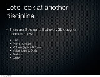 Let’s look at another
          discipline
                There are 6 elements that every 3D designer
                needs to know:
                        Line
                        Plane (surface)
                        Volume (space & form)
                        Value (Light & Dark)
                        Texture
                        Color




Sunday, April 3, 2011
 