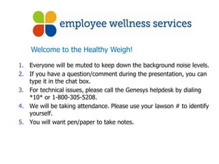 Welcome to the Healthy Weigh!

1. Everyone will be muted to keep down the background noise levels.
2. If you have a question/comment during the presentation, you can
   type it in the chat box.
3. For technical issues, please call the Genesys helpdesk by dialing
   *10* or 1-800-305-5208.
4. We will be taking attendance. Please use your lawson # to identify
   yourself.
5. You will want pen/paper to take notes.
 