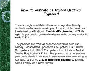 Move to Australia as Trained Electrical
Engineers!

The amazingly beautiful and famous immigration friendly
destination of Australia needs you, if you are skilled, and have
the desired qualification in Electrical Engineering. YES, it’s
right! As per details, you can immigrate to the country under the
code 233311.
The job finds due mention on these Australian skills lists,
namely, Consolidated Sponsored Occupations List, Skilled
Occupations List, RSMS Occupations List, & Labour Market
Testing Required for 457 List. This proves that at the present
your profession is in demand in the country even as moving to
Australia, as trained 233311 Electrical Engineers, could be
called a really wise move for you.

 