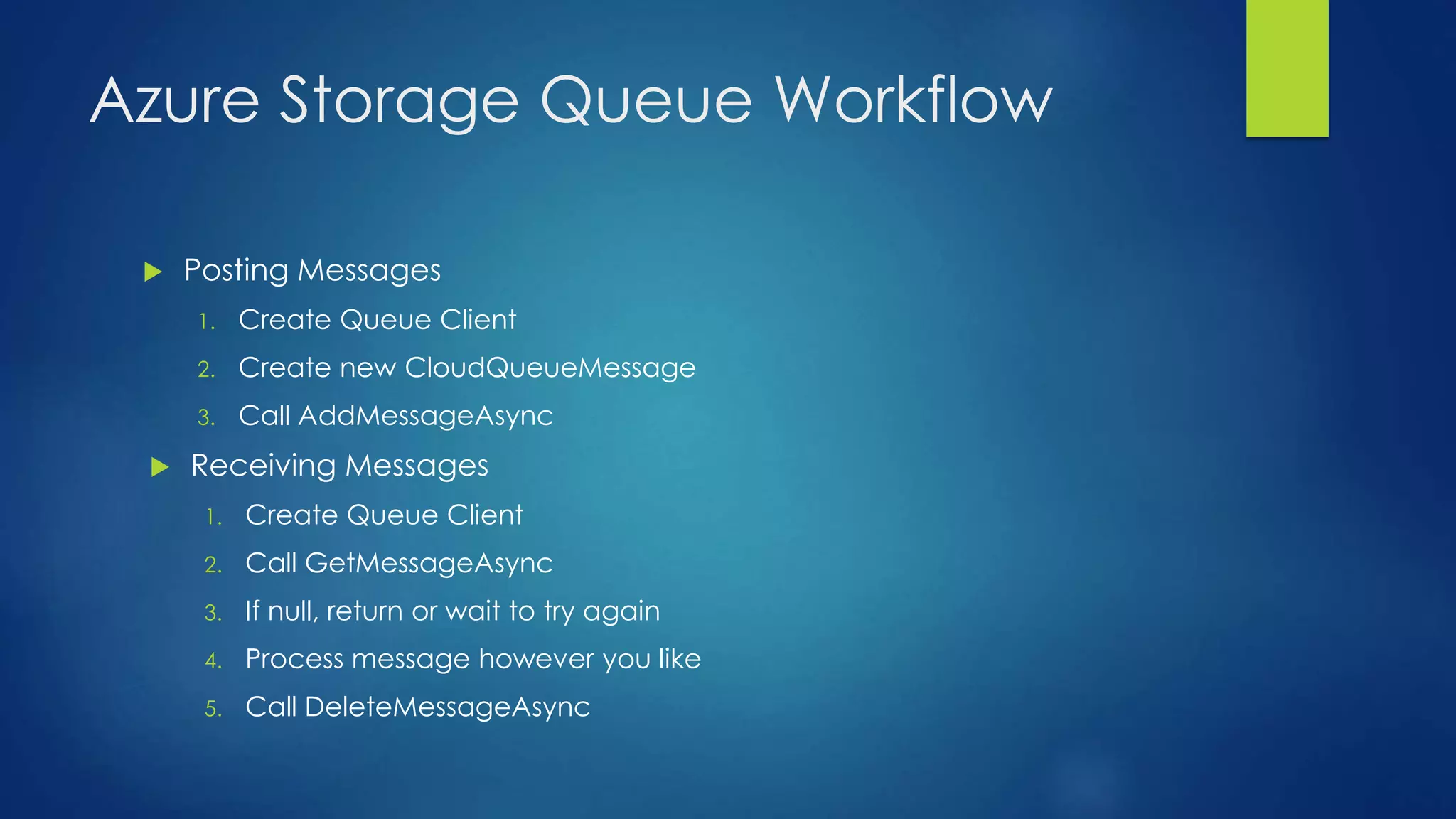 Azure Storage Queue Workflow
 Posting Messages
1. Create Queue Client
2. Create new CloudQueueMessage
3. Call AddMessageAsync
 Receiving Messages
1. Create Queue Client
2. Call GetMessageAsync
3. If null, return or wait to try again
4. Process message however you like
5. Call DeleteMessageAsync
 