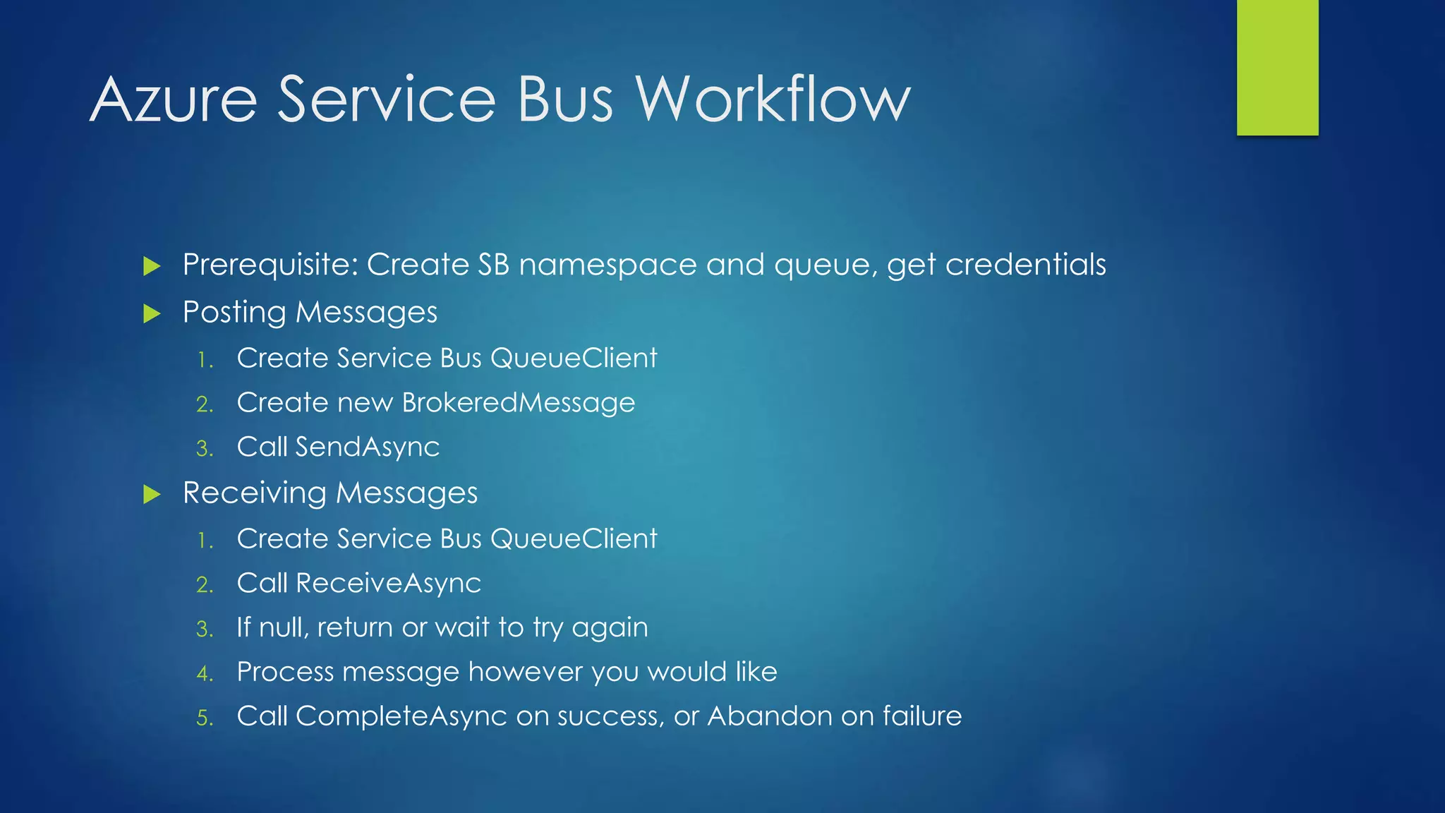 Azure Service Bus Workflow
 Prerequisite: Create SB namespace and queue, get credentials
 Posting Messages
1. Create Service Bus QueueClient
2. Create new BrokeredMessage
3. Call SendAsync
 Receiving Messages
1. Create Service Bus QueueClient
2. Call ReceiveAsync
3. If null, return or wait to try again
4. Process message however you would like
5. Call CompleteAsync on success, or Abandon on failure
 