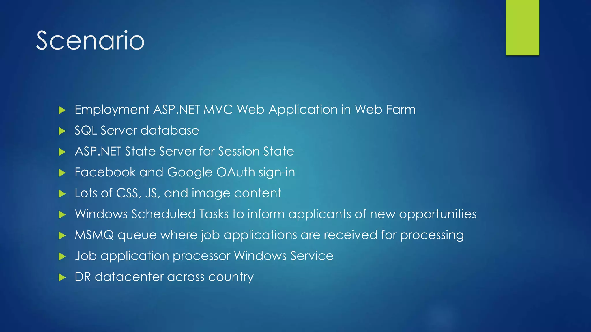 Scenario
 Employment ASP.NET MVC Web Application in Web Farm
 SQL Server database
 ASP.NET State Server for Session State
 Facebook and Google OAuth sign-in
 Lots of CSS, JS, and image content
 Windows Scheduled Tasks to inform applicants of new opportunities
 MSMQ queue where job applications are received for processing
 Job application processor Windows Service
 DR datacenter across country
 