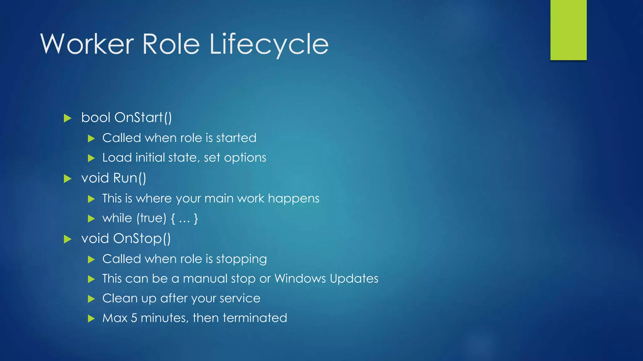 Worker Role Lifecycle
 bool OnStart()
 Called when role is started
 Load initial state, set options
 void Run()
 This is where your main work happens
 while (true) { … }
 void OnStop()
 Called when role is stopping
 This can be a manual stop or Windows Updates
 Clean up after your service
 Max 5 minutes, then terminated
 