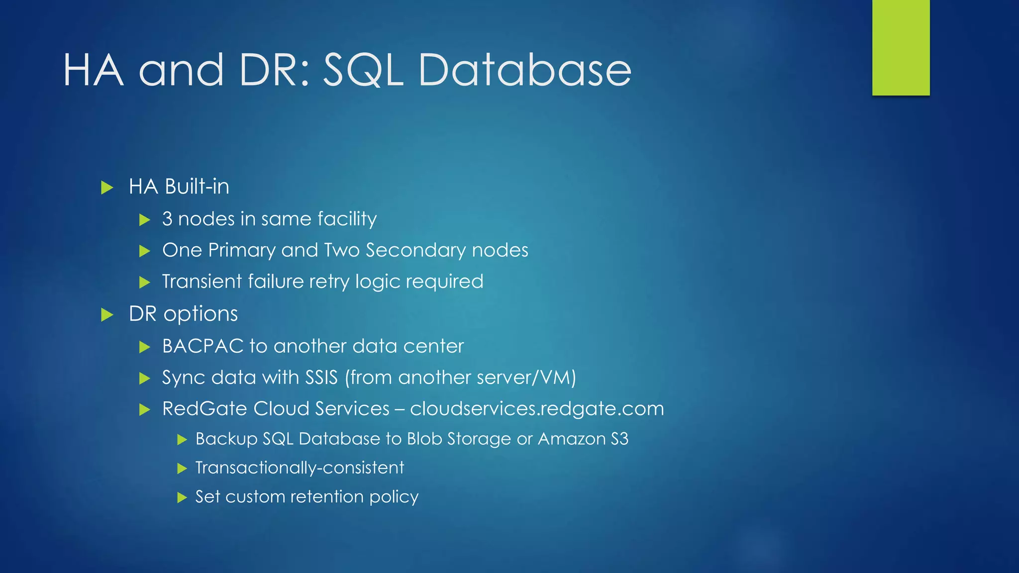HA and DR: SQL Database
 HA Built-in
 3 nodes in same facility
 One Primary and Two Secondary nodes
 Transient failure retry logic required
 DR options
 BACPAC to another data center
 Sync data with SSIS (from another server/VM)
 RedGate Cloud Services – cloudservices.redgate.com
 Backup SQL Database to Blob Storage or Amazon S3
 Transactionally-consistent
 Set custom retention policy
 