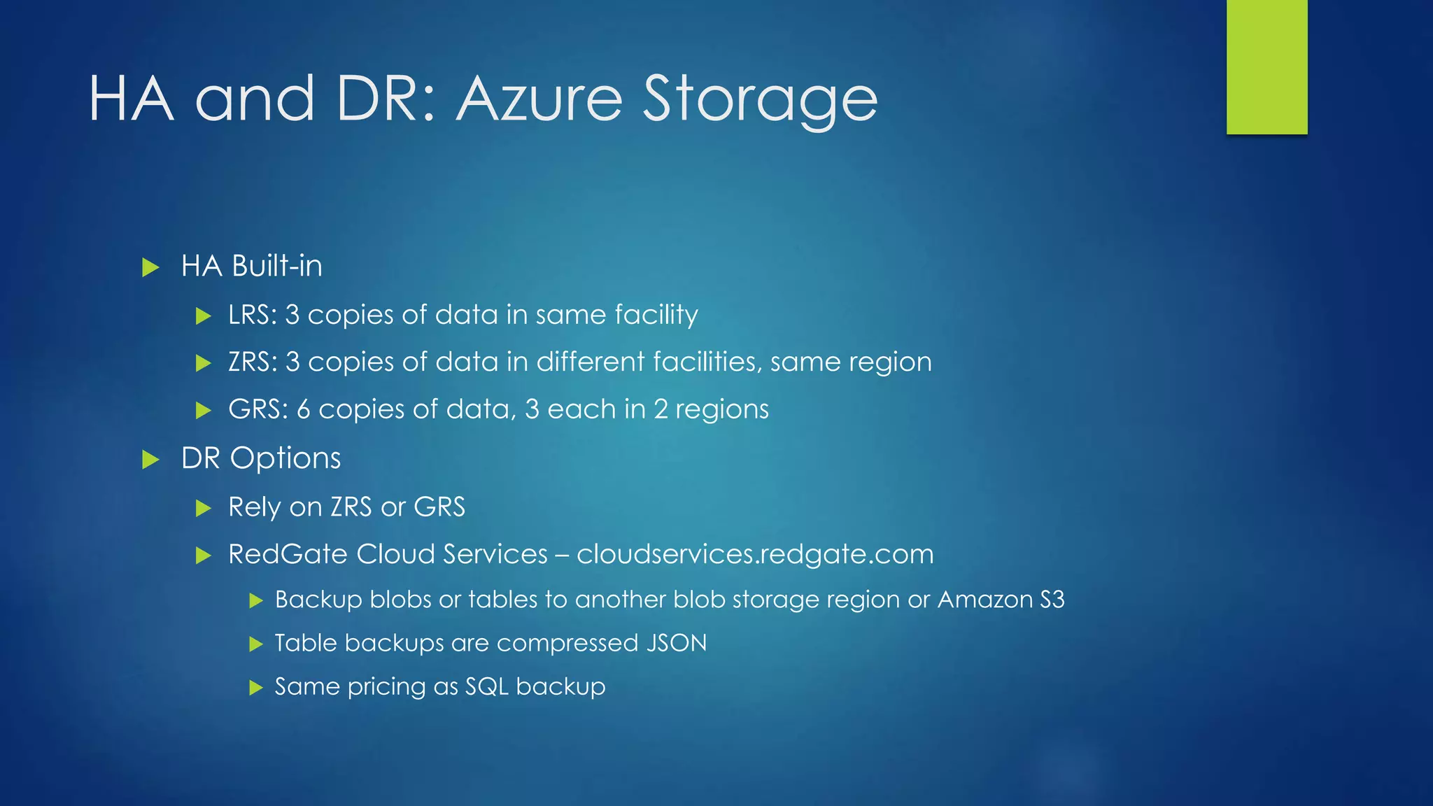 HA and DR: Azure Storage
 HA Built-in
 LRS: 3 copies of data in same facility
 ZRS: 3 copies of data in different facilities, same region
 GRS: 6 copies of data, 3 each in 2 regions
 DR Options
 Rely on ZRS or GRS
 RedGate Cloud Services – cloudservices.redgate.com
 Backup blobs or tables to another blob storage region or Amazon S3
 Table backups are compressed JSON
 Same pricing as SQL backup
 