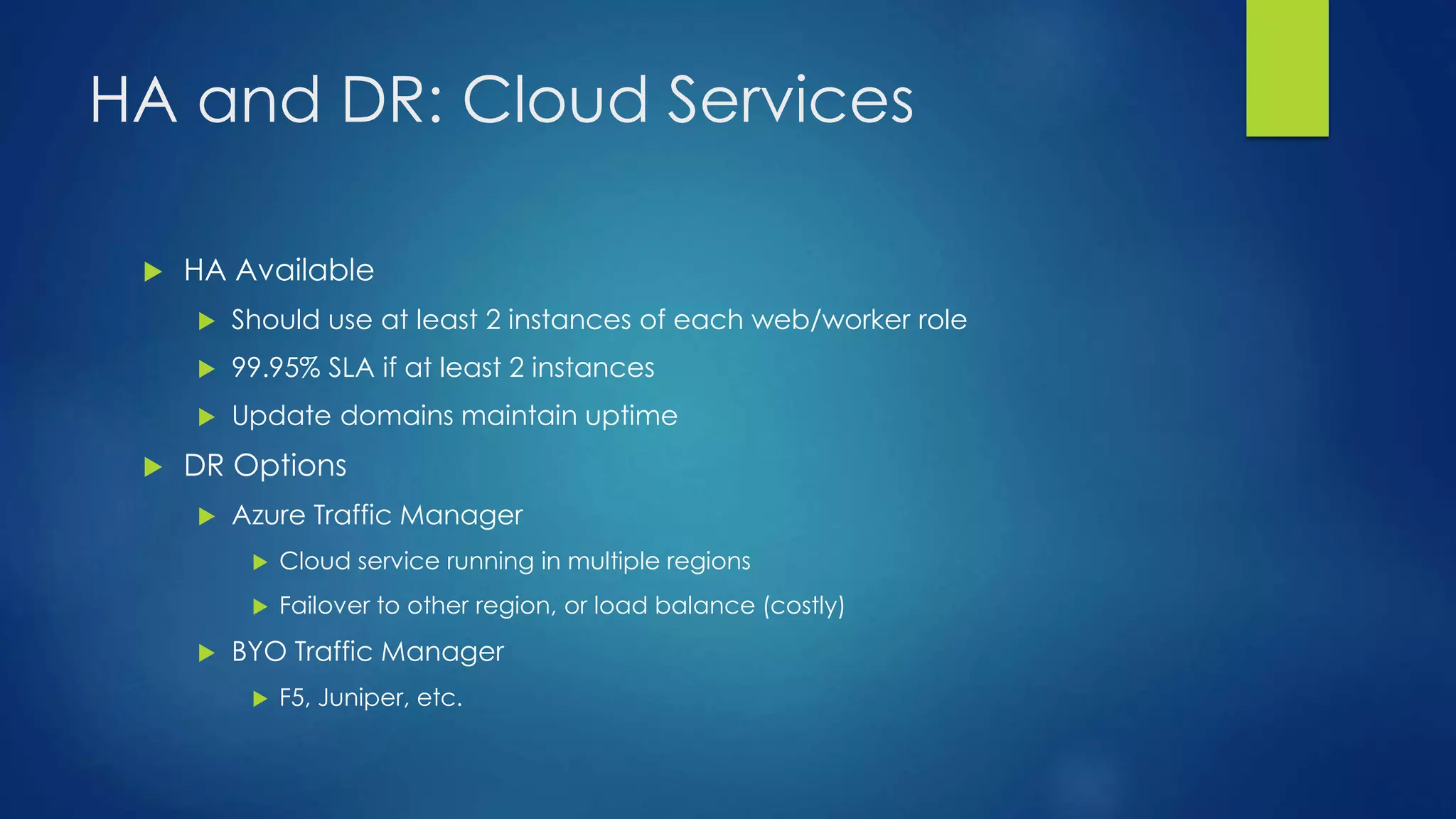 HA and DR: Cloud Services
 HA Available
 Should use at least 2 instances of each web/worker role
 99.95% SLA if at least 2 instances
 Update domains maintain uptime
 DR Options
 Azure Traffic Manager
 Cloud service running in multiple regions
 Failover to other region, or load balance (costly)
 BYO Traffic Manager
 F5, Juniper, etc.
 