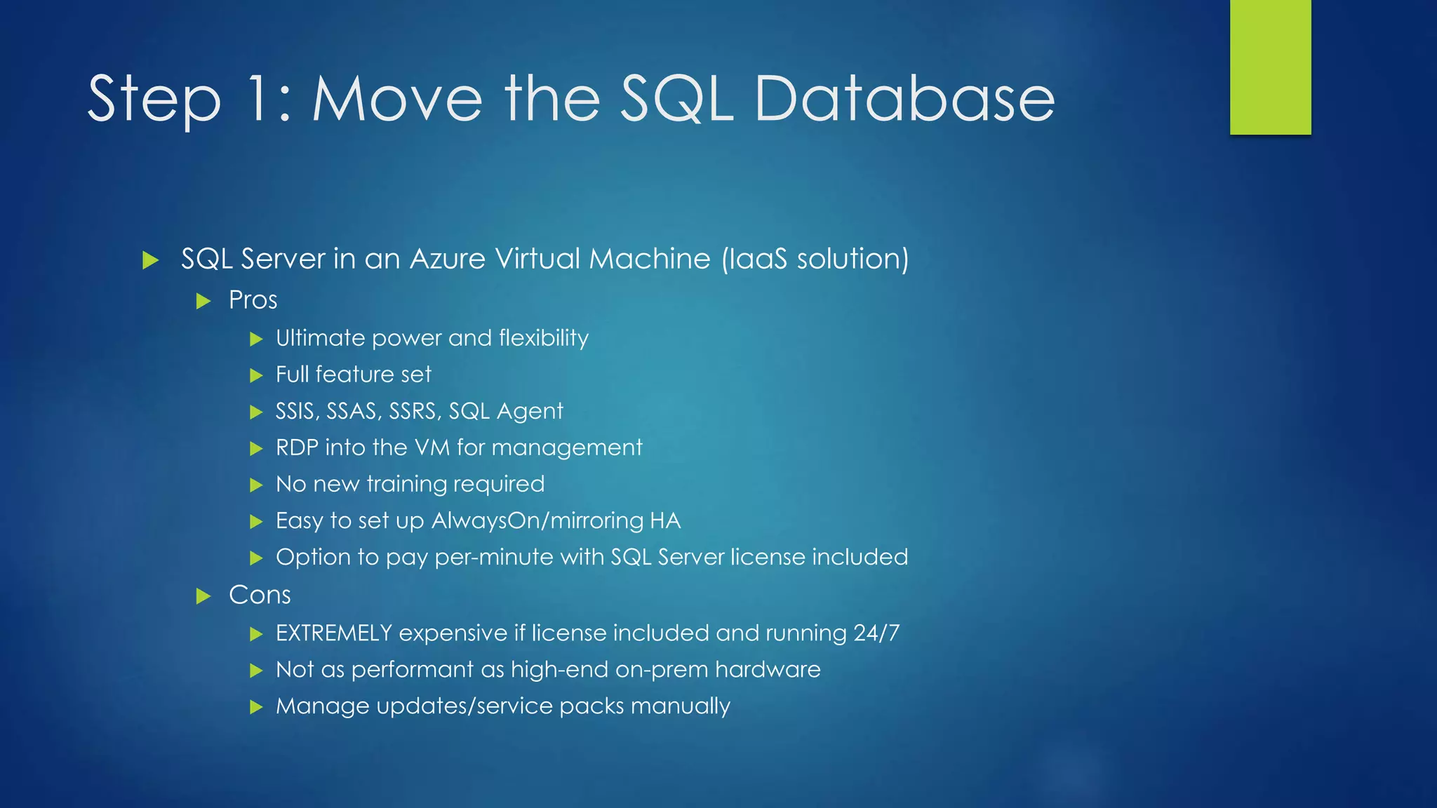Step 1: Move the SQL Database
 SQL Server in an Azure Virtual Machine (IaaS solution)
 Pros
 Ultimate power and flexibility
 Full feature set
 SSIS, SSAS, SSRS, SQL Agent
 RDP into the VM for management
 No new training required
 Easy to set up AlwaysOn/mirroring HA
 Option to pay per-minute with SQL Server license included
 Cons
 EXTREMELY expensive if license included and running 24/7
 Not as performant as high-end on-prem hardware
 Manage updates/service packs manually
 