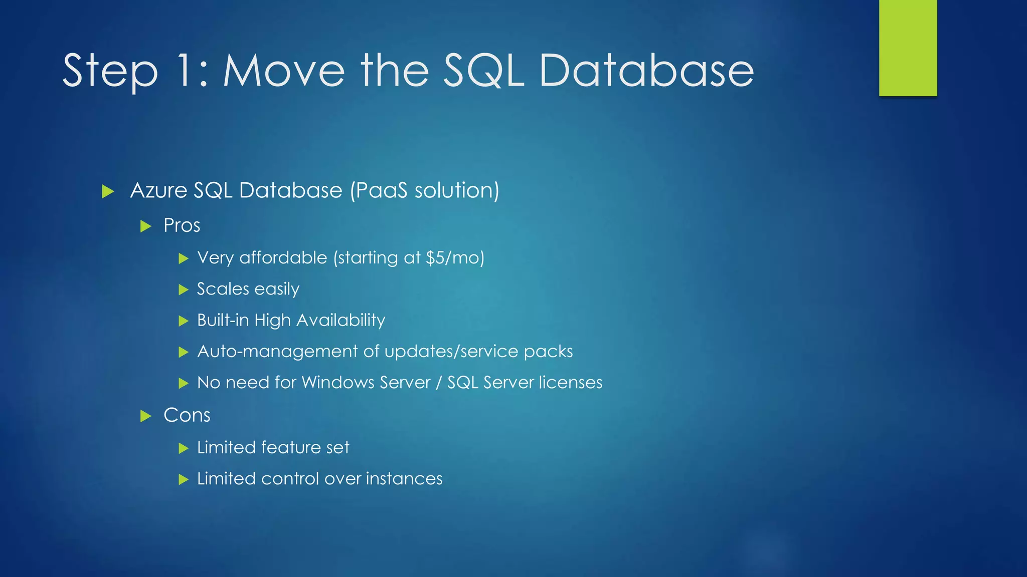 Step 1: Move the SQL Database
 Azure SQL Database (PaaS solution)
 Pros
 Very affordable (starting at $5/mo)
 Scales easily
 Built-in High Availability
 Auto-management of updates/service packs
 No need for Windows Server / SQL Server licenses
 Cons
 Limited feature set
 Limited control over instances
 