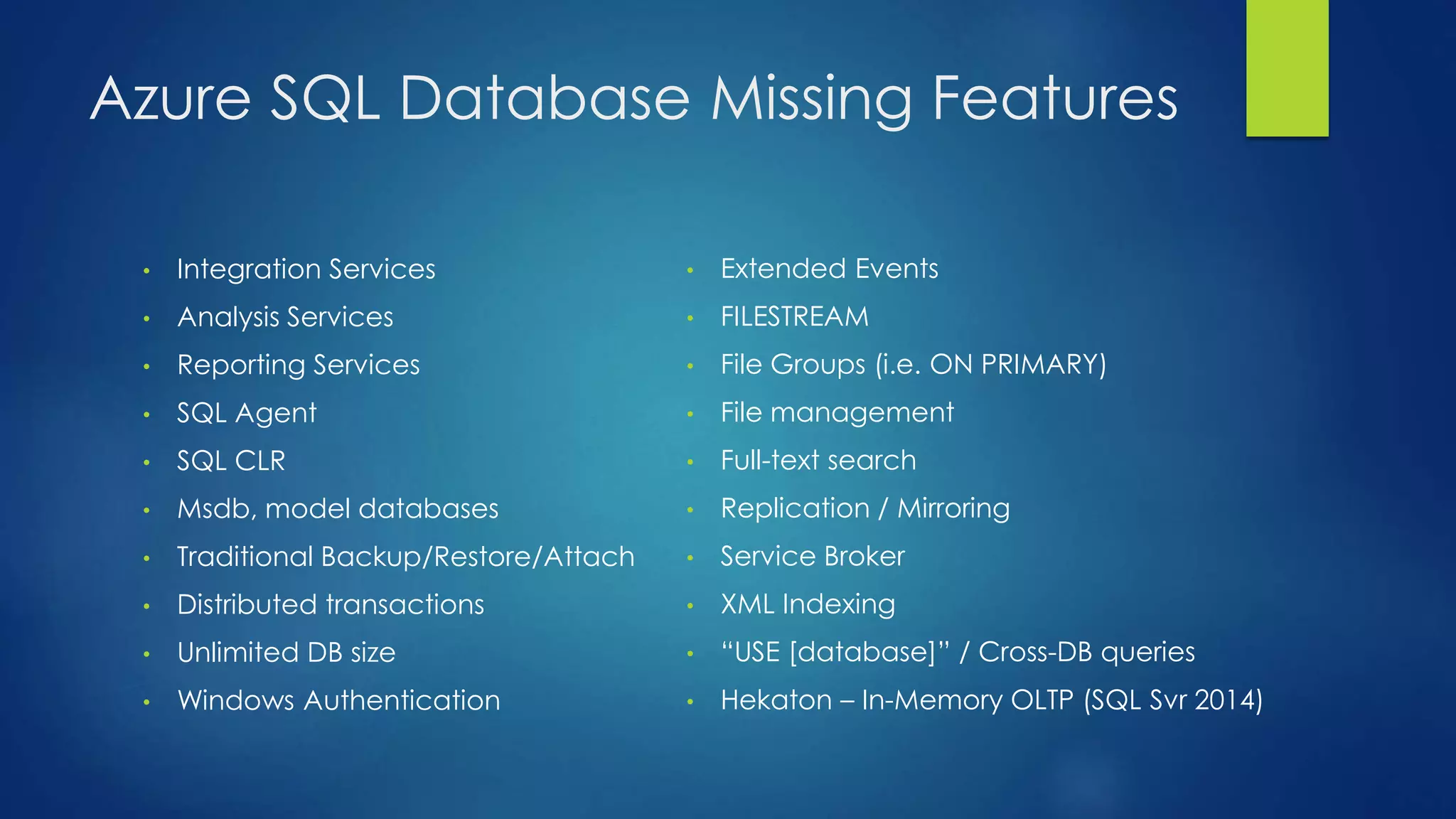Azure SQL Database Missing Features
• Integration Services
• Analysis Services
• Reporting Services
• SQL Agent
• SQL CLR
• Msdb, model databases
• Traditional Backup/Restore/Attach
• Distributed transactions
• Unlimited DB size
• Windows Authentication
• Extended Events
• FILESTREAM
• File Groups (i.e. ON PRIMARY)
• File management
• Full-text search
• Replication / Mirroring
• Service Broker
• XML Indexing
• “USE [database]” / Cross-DB queries
• Hekaton – In-Memory OLTP (SQL Svr 2014)
 