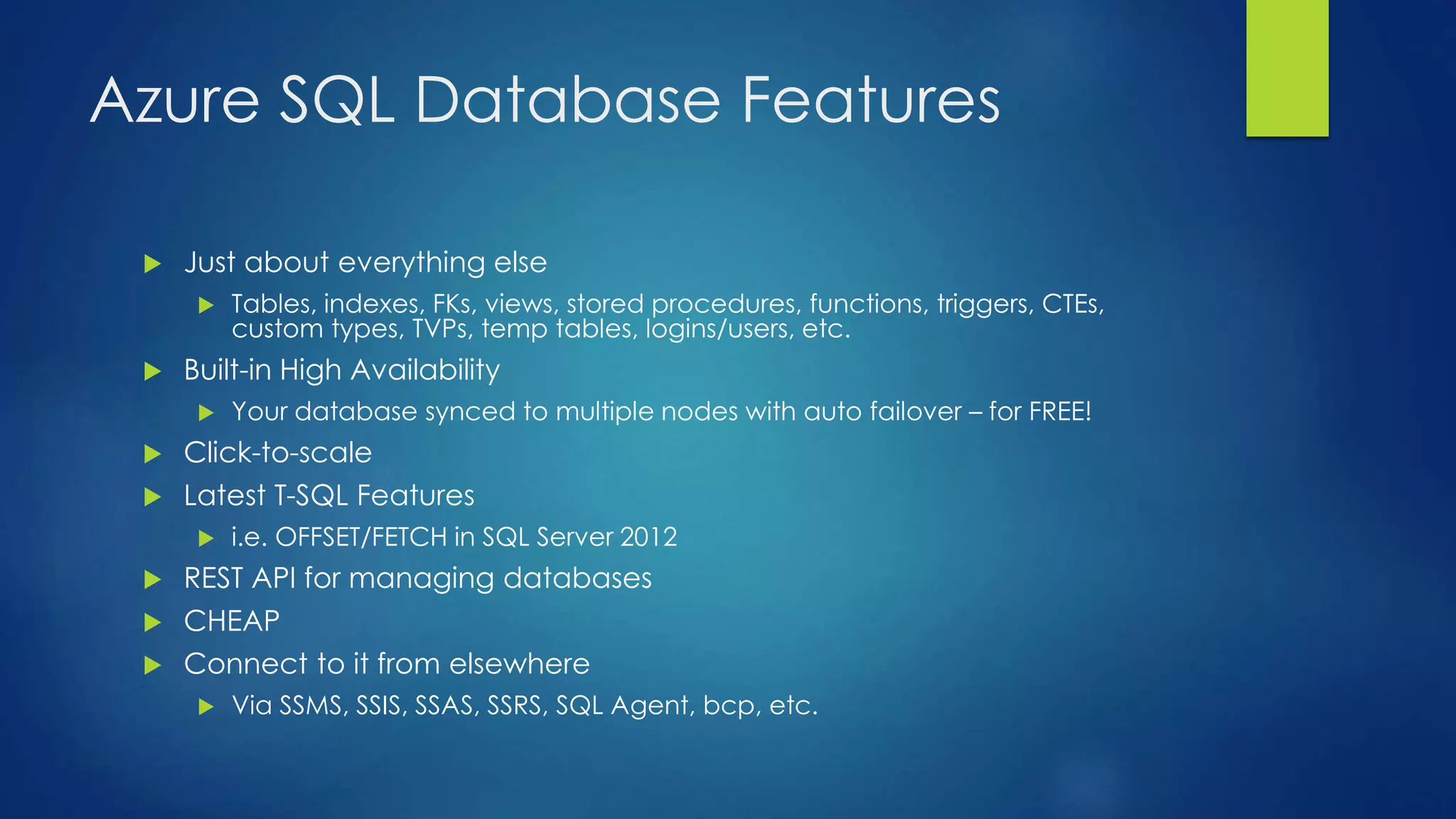 Azure SQL Database Features
 Just about everything else
 Tables, indexes, FKs, views, stored procedures, functions, triggers, CTEs,
custom types, TVPs, temp tables, logins/users, etc.
 Built-in High Availability
 Your database synced to multiple nodes with auto failover – for FREE!
 Click-to-scale
 Latest T-SQL Features
 i.e. OFFSET/FETCH in SQL Server 2012
 REST API for managing databases
 CHEAP
 Connect to it from elsewhere
 Via SSMS, SSIS, SSAS, SSRS, SQL Agent, bcp, etc.
 