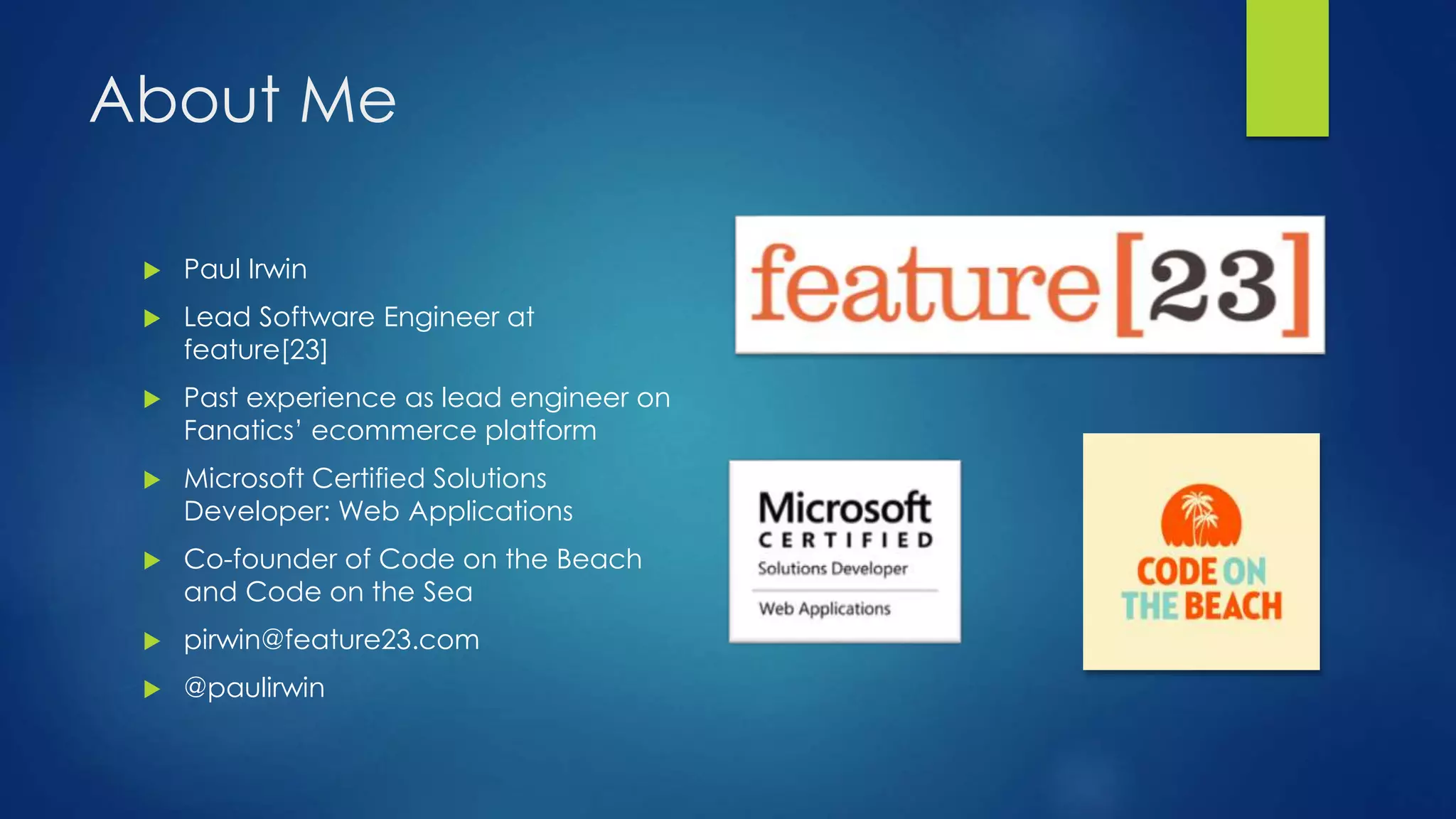 About Me
 Paul Irwin
 Lead Software Engineer at
feature[23]
 Past experience as lead engineer on
Fanatics’ ecommerce platform
 Microsoft Certified Solutions
Developer: Web Applications
 Co-founder of Code on the Beach
and Code on the Sea
 pirwin@feature23.com
 @paulirwin
 