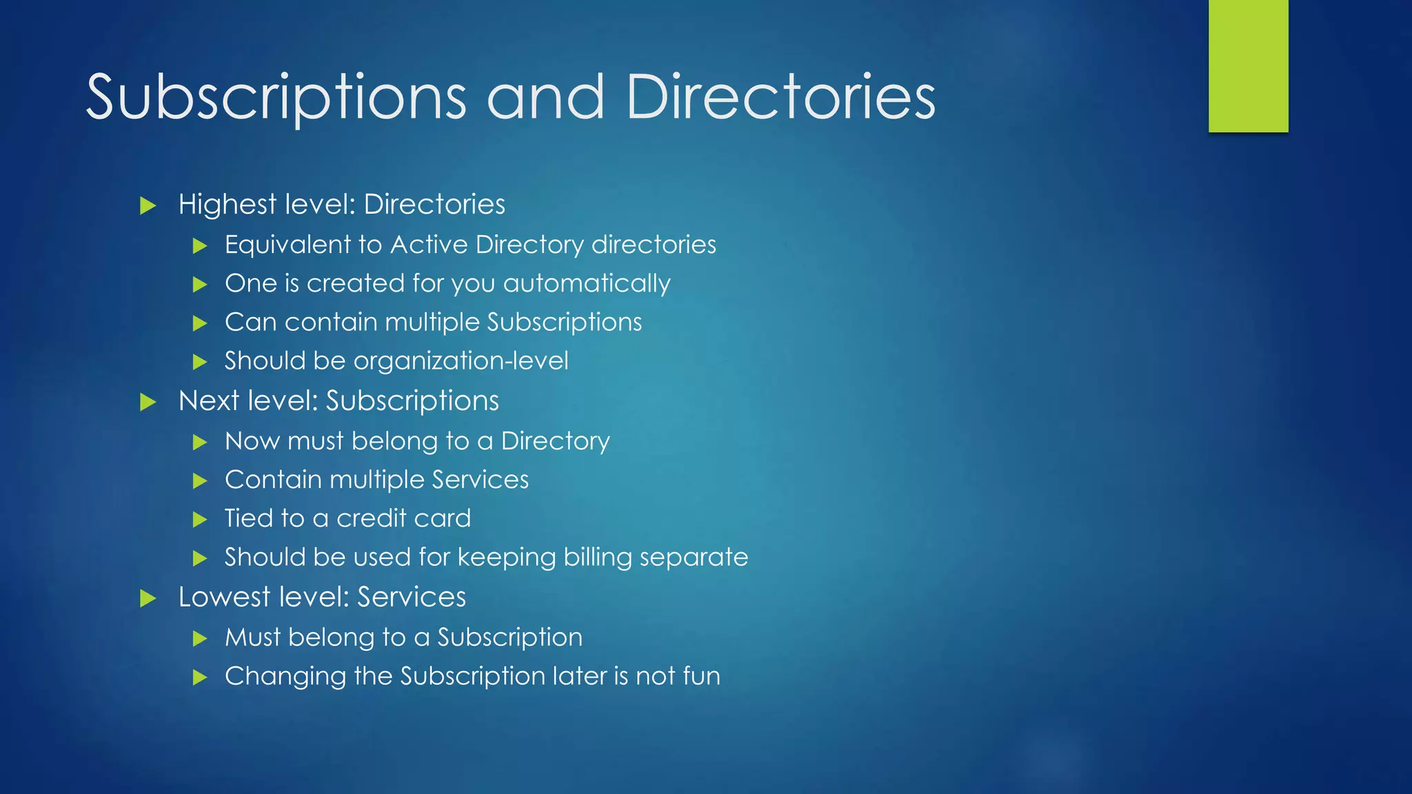 Subscriptions and Directories
 Highest level: Directories
 Equivalent to Active Directory directories
 One is created for you automatically
 Can contain multiple Subscriptions
 Should be organization-level
 Next level: Subscriptions
 Now must belong to a Directory
 Contain multiple Services
 Tied to a credit card
 Should be used for keeping billing separate
 Lowest level: Services
 Must belong to a Subscription
 Changing the Subscription later is not fun
 