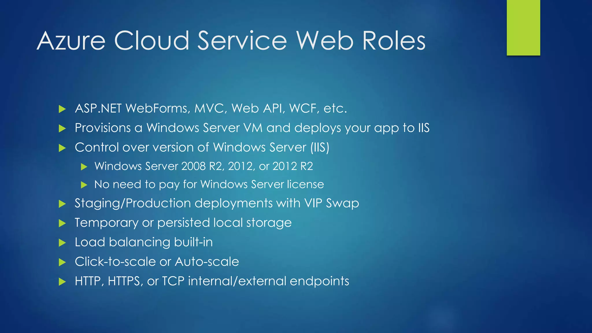 Azure Cloud Service Web Roles
 ASP.NET WebForms, MVC, Web API, WCF, etc.
 Provisions a Windows Server VM and deploys your app to IIS
 Control over version of Windows Server (IIS)
 Windows Server 2008 R2, 2012, or 2012 R2
 No need to pay for Windows Server license
 Staging/Production deployments with VIP Swap
 Temporary or persisted local storage
 Load balancing built-in
 Click-to-scale or Auto-scale
 HTTP, HTTPS, or TCP internal/external endpoints
 