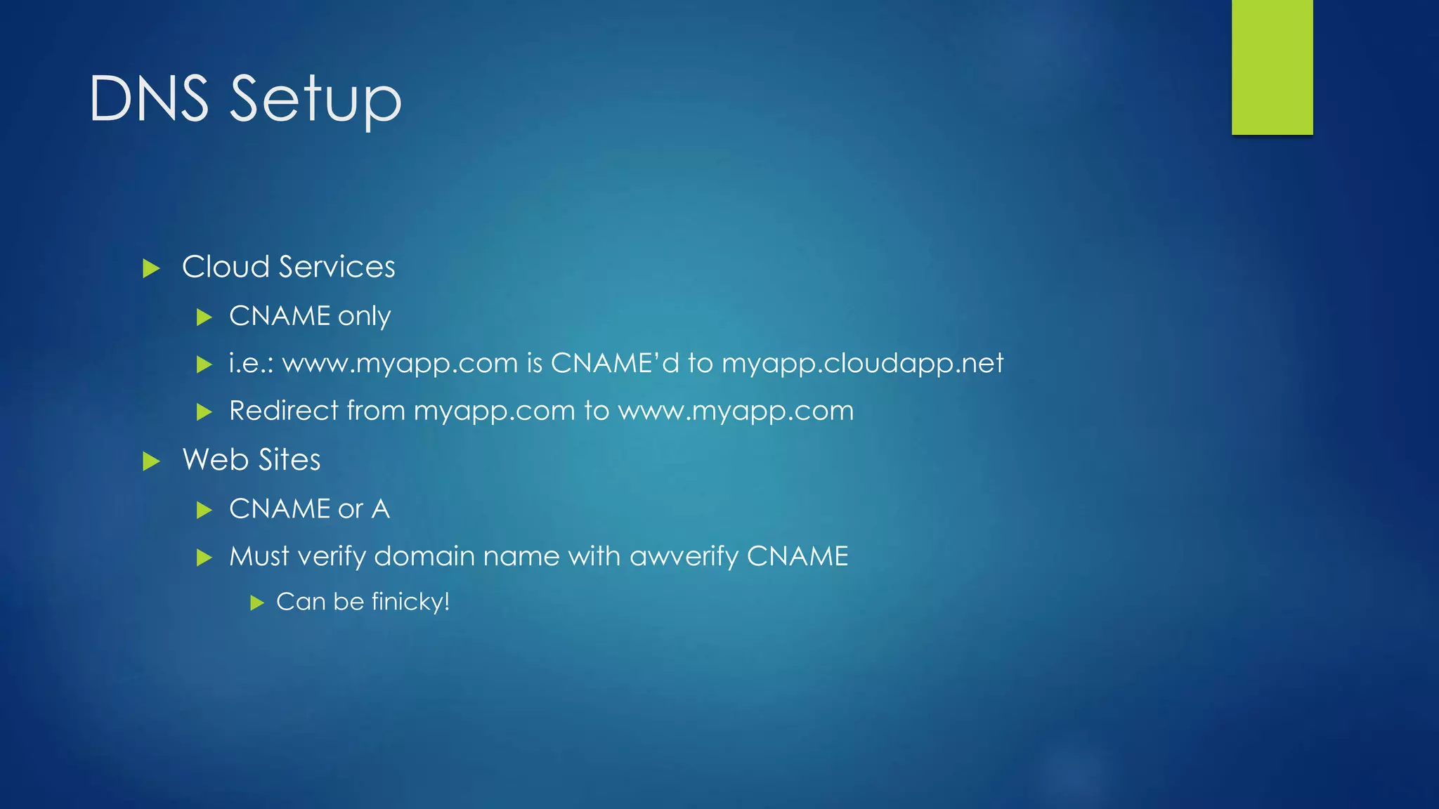 DNS Setup
 Cloud Services
 CNAME only
 i.e.: www.myapp.com is CNAME’d to myapp.cloudapp.net
 Redirect from myapp.com to www.myapp.com
 Web Sites
 CNAME or A
 Must verify domain name with awverify CNAME
 Can be finicky!
 