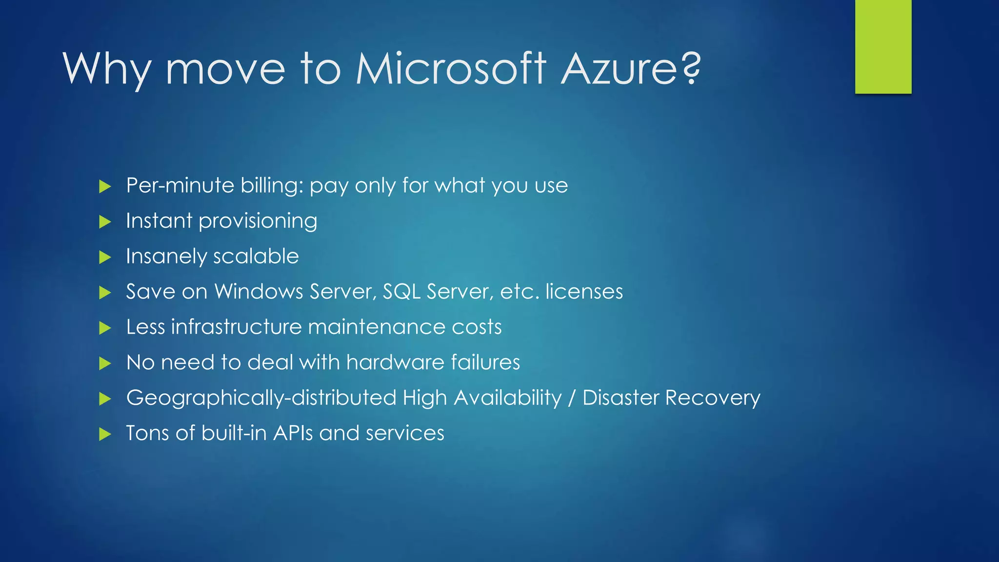 Why move to Microsoft Azure?
 Per-minute billing: pay only for what you use
 Instant provisioning
 Insanely scalable
 Save on Windows Server, SQL Server, etc. licenses
 Less infrastructure maintenance costs
 No need to deal with hardware failures
 Geographically-distributed High Availability / Disaster Recovery
 Tons of built-in APIs and services
 