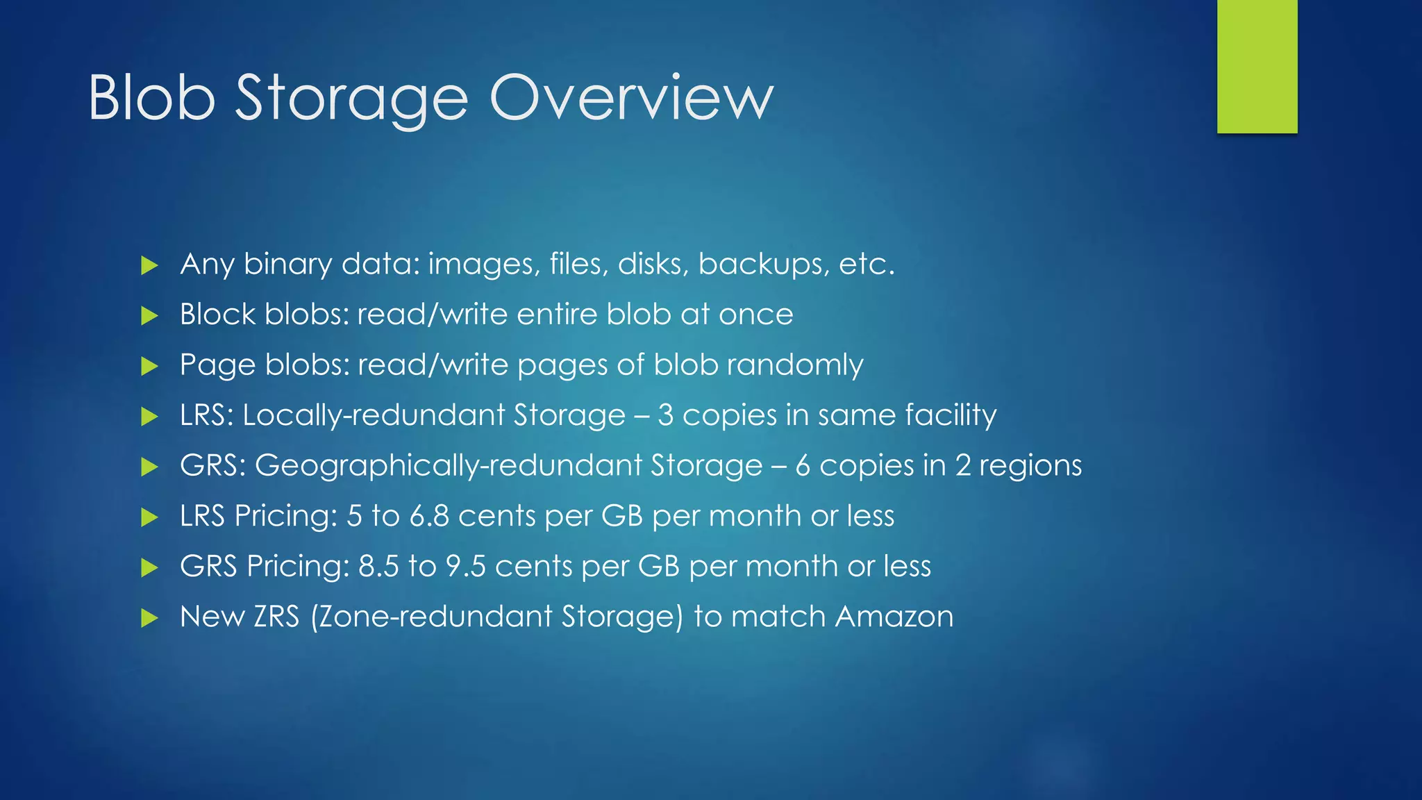 Blob Storage Overview
 Any binary data: images, files, disks, backups, etc.
 Block blobs: read/write entire blob at once
 Page blobs: read/write pages of blob randomly
 LRS: Locally-redundant Storage – 3 copies in same facility
 GRS: Geographically-redundant Storage – 6 copies in 2 regions
 LRS Pricing: 5 to 6.8 cents per GB per month or less
 GRS Pricing: 8.5 to 9.5 cents per GB per month or less
 New ZRS (Zone-redundant Storage) to match Amazon
 