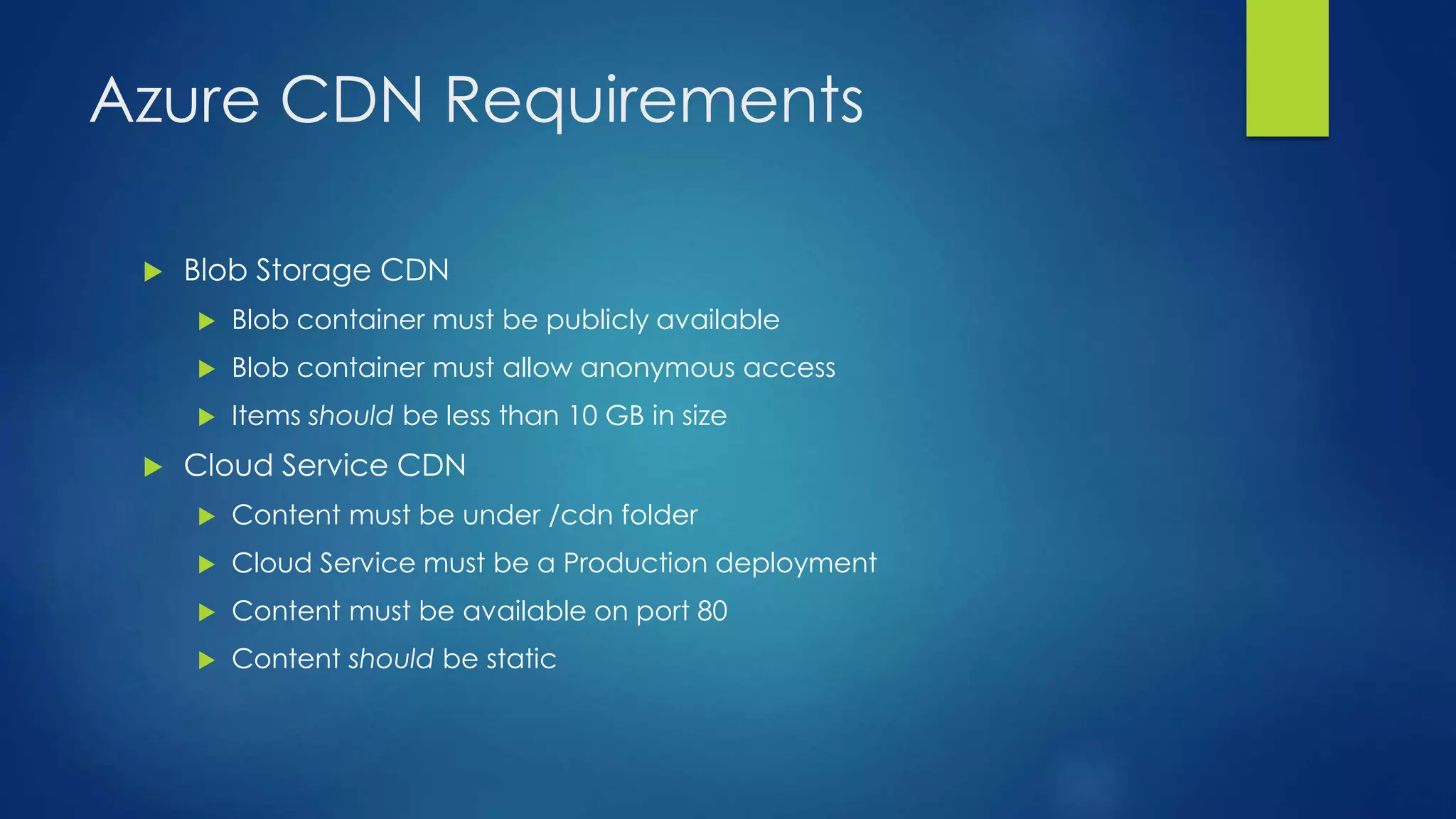 Azure CDN Requirements
 Blob Storage CDN
 Blob container must be publicly available
 Blob container must allow anonymous access
 Items should be less than 10 GB in size
 Cloud Service CDN
 Content must be under /cdn folder
 Cloud Service must be a Production deployment
 Content must be available on port 80
 Content should be static
 