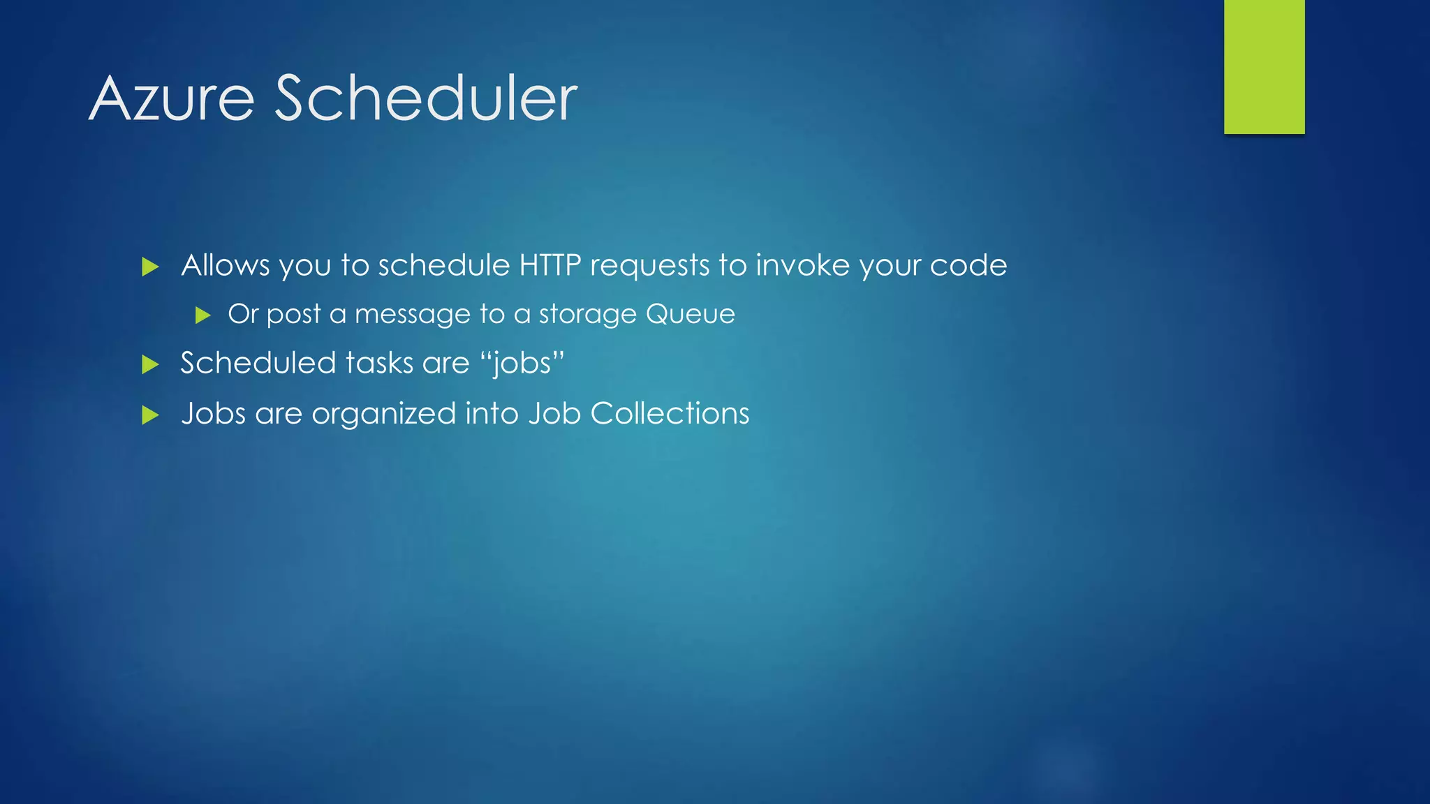 Azure Scheduler
 Allows you to schedule HTTP requests to invoke your code
 Or post a message to a storage Queue
 Scheduled tasks are “jobs”
 Jobs are organized into Job Collections
 