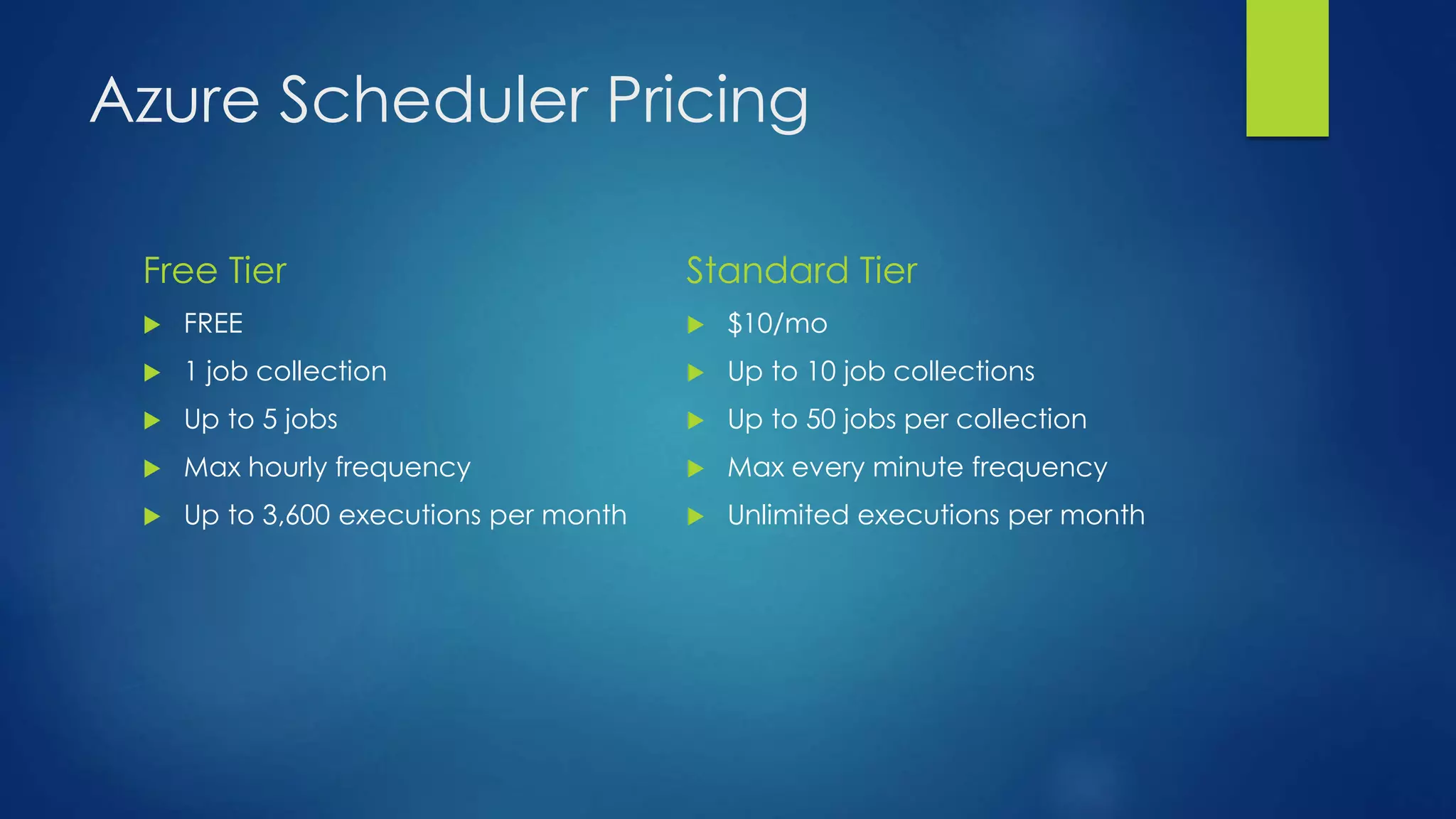 Azure Scheduler Pricing
Free Tier
 FREE
 1 job collection
 Up to 5 jobs
 Max hourly frequency
 Up to 3,600 executions per month
Standard Tier
 $10/mo
 Up to 10 job collections
 Up to 50 jobs per collection
 Max every minute frequency
 Unlimited executions per month
 