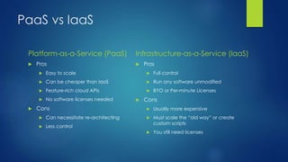 PaaS vs IaaS
Platform-as-a-Service (PaaS)
 Pros
 Easy to scale
 Can be cheaper than IaaS
 Feature-rich cloud APIs
 No software licenses needed
 Cons
 Can necessitate re-architecting
 Less control
Infrastructure-as-a-Service (IaaS)
 Pros
 Full control
 Run any software unmodified
 BYO or Per-minute Licenses
 Cons
 Usually more expensive
 Must scale the “old way” or create
custom scripts
 You still need licenses
 