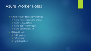 Azure Worker Roles
 Similar to Cloud Service Web Roles
 Same instance sizing and pricing
 Same scaling options
 Same deployment model
 Same benefits/tradeoffs
 Designed for:
 WCF services
 WF services
 while (true) { … }
 