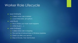 Worker Role Lifecycle
 bool OnStart()
 Called when role is started
 Load initial state, set options
 void Run()
 This is where your main work happens
 while (true) { … }
 void OnStop()
 Called when role is stopping
 This can be a manual stop or Windows Updates
 Clean up after your service
 Max 5 minutes, then terminated
 