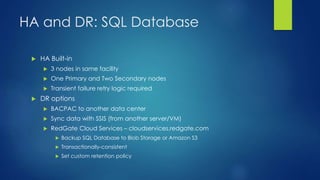 HA and DR: SQL Database
 HA Built-in
 3 nodes in same facility
 One Primary and Two Secondary nodes
 Transient failure retry logic required
 DR options
 BACPAC to another data center
 Sync data with SSIS (from another server/VM)
 RedGate Cloud Services – cloudservices.redgate.com
 Backup SQL Database to Blob Storage or Amazon S3
 Transactionally-consistent
 Set custom retention policy
 