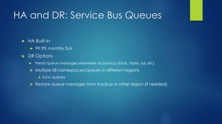 HA and DR: Service Bus Queues
 HA Built-in
 99.9% monthly SLA
 DR Options
 Persist queue messages elsewhere as backup (blob, table, sql, etc)
 Multiple SB namespaces/queues in different regions
 Sync queues
 Restore queue messages from backup in other region (if needed)
 