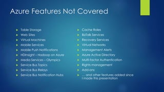 Azure Features Not Covered
 Table Storage
 Web Sites
 Virtual Machines
 Mobile Services
 Mobile Push Notifications
 HDInsight – Hadoop on Azure
 Media Services – Olympics
 Service Bus Topics
 Service Bus Relays
 Service Bus Notification Hubs
 Cache Roles
 BizTalk Services
 Recovery Services
 Virtual Networks
 Management Alerts
 Azure Active Directory
 Multi-factor Authentication
 Rights management
 Add-ons
 … and other features added since
I made this presentation
 