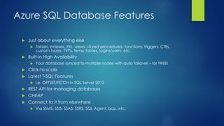 Azure SQL Database Features
 Just about everything else
 Tables, indexes, FKs, views, stored procedures, functions, triggers, CTEs,
custom types, TVPs, temp tables, logins/users, etc.
 Built-in High Availability
 Your database synced to multiple nodes with auto failover – for FREE!
 Click-to-scale
 Latest T-SQL Features
 i.e. OFFSET/FETCH in SQL Server 2012
 REST API for managing databases
 CHEAP
 Connect to it from elsewhere
 Via SSMS, SSIS, SSAS, SSRS, SQL Agent, bcp, etc.
 