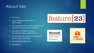 About Me
 Paul Irwin
 Lead Software Engineer at
feature[23]
 Past experience as lead engineer on
Fanatics’ ecommerce platform
 Microsoft Certified Solutions
Developer: Web Applications
 Co-founder of Code on the Beach
and Code on the Sea
 pirwin@feature23.com
 @paulirwin
 
