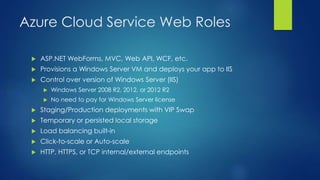 Azure Cloud Service Web Roles
 ASP.NET WebForms, MVC, Web API, WCF, etc.
 Provisions a Windows Server VM and deploys your app to IIS
 Control over version of Windows Server (IIS)
 Windows Server 2008 R2, 2012, or 2012 R2
 No need to pay for Windows Server license
 Staging/Production deployments with VIP Swap
 Temporary or persisted local storage
 Load balancing built-in
 Click-to-scale or Auto-scale
 HTTP, HTTPS, or TCP internal/external endpoints
 