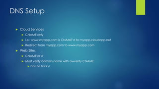 DNS Setup
 Cloud Services
 CNAME only
 i.e.: www.myapp.com is CNAME’d to myapp.cloudapp.net
 Redirect from myapp.com to www.myapp.com
 Web Sites
 CNAME or A
 Must verify domain name with awverify CNAME
 Can be finicky!
 