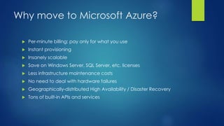Why move to Microsoft Azure?
 Per-minute billing: pay only for what you use
 Instant provisioning
 Insanely scalable
 Save on Windows Server, SQL Server, etc. licenses
 Less infrastructure maintenance costs
 No need to deal with hardware failures
 Geographically-distributed High Availability / Disaster Recovery
 Tons of built-in APIs and services
 