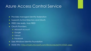 Azure Access Control Service
 Provides managed identity federation
 Supports Active Directory and OAuth
 FREE! Like really, truly FREE!
 OAuth Providers:
 Microsoft Account
 Google
 Yahoo!
 Facebook
 Uses Windows Identity Foundation
 More info: http://msdn.microsoft.com/library/azure/hh147631.aspx
 