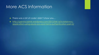 More ACS Information
 There was a bit of code I didn’t show you…
 http://garvincasimir.wordpress.com/2012/04/16/tutorial-mvc-
application-using-azure-acs-and-forms-authentication-part-2/
 