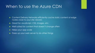 When to use the Azure CDN
 Content Delivery Networks efficiently cache static content at edge
nodes close to your site viewers
 Great for JavaScript, CSS, images, etc.
 Well suited for content that doesn’t change often
 Helps your app scale
 Frees up your web server to do other things
 