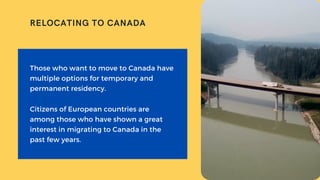 Those who want to move to Canada have
multiple options for temporary and
permanent residency.
Citizens of European countries are
among those who have shown a great
interest in migrating to Canada in the
past few years.
RELOCATING TO CANADA
 
