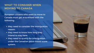 WHAT TO CONSIDER WHEN
MOVING TO CANADA
they need to consider the immigration
reason;
they need to know how long they
intend to stay here;
they need to qualify for immigration
under the Canadian point-based score
system.
European citizens who want to move to
Canada must get acquainted with the
following:
 