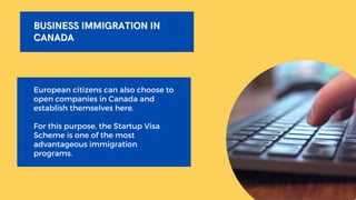 BUSINESS IMMIGRATION IN
BUSINESS IMMIGRATION IN
CANADA
CANADA
European citizens can also choose to
open companies in Canada and
establish themselves here.
For this purpose, the Startup Visa
Scheme is one of the most
advantageous immigration
programs.
 