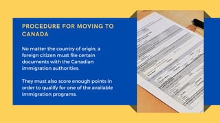 PROCEDURE FOR MOVING TO
CANADA
No matter the country of origin, a
foreign citizen must file certain
documents with the Canadian
immigration authorities.
They must also score enough points in
order to qualify for one of the available
immigration programs.
 