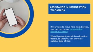 If you want to move here from Europe,
you can rely on our immigration
lawyer in Canada.
We will present you all the relocation
details, so that you can choose a
suitable type of visa.
ASSISTANCE IN IMMIGRATION
ASSISTANCE IN IMMIGRATION
TO CANADA
TO CANADA
 