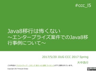 #ccc_g11
Copyright 2017 Hiroyuki Onaka
この作品は クリエイティブ・コモンズ 表示 4.0 国際 ライセンスの下に提供されています。
#ccc_l5
Java8移行は怖くない
～エンタープライズ案件でのJava8移
行事例について～
2017/5/20 JJUG CCC 2017 Spring
大中浩行
 