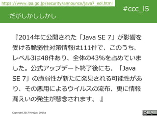 #ccc_g11
Copyright 2017 Hiroyuki Onaka
#ccc_l5
だがしかししかし
『2014年に公開された「Java SE 7」が影響を
受ける脆弱性対策情報は111件で、このうち、
レベル3は48件あり、全体の4...